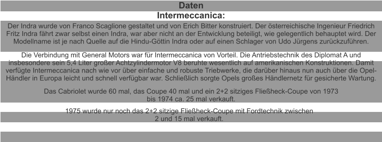 Daten Intermeccanica: Der Indra wurde von Franco Scaglione gestaltet und von Erich Bitter konstruiert. Der österreichische Ingenieur Friedrich Fritz Indra fährt zwar selbst einen Indra, war aber nicht an der Entwicklung beteiligt, wie gelegentlich behauptet wird. Der Modellname ist je nach Quelle auf die Hindu-Göttin Indra oder auf einen Schlager von Udo Jürgens zurückzuführen. Die Verbindung mit General Motors war für Intermeccanica von Vorteil. Die Antriebstechnik des Diplomat A und insbesondere sein 5,4 Liter großer Achtzylindermotor V8 beruhte wesentlich auf amerikanischen Konstruktionen. Damit verfügte Intermeccanica nach wie vor über einfache und robuste Triebwerke, die darüber hinaus nun auch über die Opel-Händler in Europa leicht und schnell verfügbar war. Schließlich sorgte Opels großes Händlernetz für gesicherte Wartung. Das Cabriolet wurde 60 mal, das Coupe 40 mal und ein 2+2 sitziges Fließheck-Coupe von 1973 bis 1974 ca. 25 mal verkauft. 1975 wurde nur noch das 2+2 sitzige Fließheck-Coupe mit Fordtechnik zwischen 2 und 15 mal verkauft.