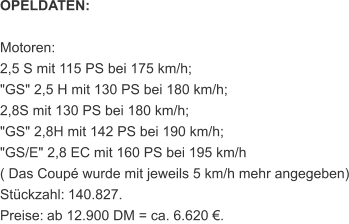 OPELDATEN: Motoren: 2,5 S mit 115 PS bei 175 km/h; "GS" 2,5 H mit 130 PS bei 180 km/h; 2,8S mit 130 PS bei 180 km/h; "GS" 2,8H mit 142 PS bei 190 km/h; "GS/E" 2,8 EC mit 160 PS bei 195 km/h ( Das Coupé wurde mit jeweils 5 km/h mehr angegeben) Stückzahl:   140.827. Preise:   ab 12.900 DM = ca. 6.620 €.