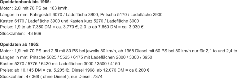 Opeldatenbank bis 1965: Motor :   2,6l mit 70 PS bei 103 km/h. Längen in mm:   Fahrgestell 6070 / Ladefläche 3800, Pritsche 5170 / Ladefläche 2900 Kasten 6170 / Ladefläche 3900 und Kasten kurz 5270 / Ladefläche 3000 Preise:   1,9 to ab 7.350 DM = ca. 3.770 €, 2,0 to ab 7.650 DM = ca. 3.930 €. Stückzahlen:   43 969 Opeldaten ab 1965: Motor :   1,9l mit 70 PS und 2,5l mit 80 PS bei jeweils 80 km/h, ab 1968 Diesel mit 60 PS bei 80 km/h nur für 2,1 to und 2,4 to Längen in mm:   Pritsche 5025 / 5525 / 6175 mit Ladeflächen 2800 / 3300 / 3950 Kasten 5270 / 5775 / 6420 mit Ladeflächen 3000 / 3500 / 4150 Preise:   ab 10.145 DM = ca. 5.205 €;. Diesel 1968  ab 12.076 DM = ca 6.200 € Stückzahlen:   47 368 ( ohne Diesel ), nur Diesel: 7374
