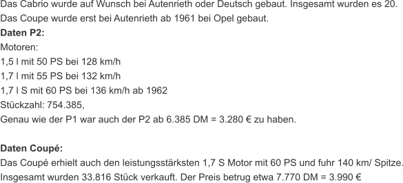 Das Cabrio wurde auf Wunsch bei Autenrieth oder Deutsch gebaut. Insgesamt wurden es 20. Das Coupe wurde erst bei Autenrieth ab 1961 bei Opel gebaut. Daten P2: Motoren: 1,5 l mit 50 PS bei 128 km/h 1,7 l mit 55 PS bei 132 km/h 1,7 l S mit 60 PS bei 136 km/h ab 1962 Stückzahl:   754.385, Genau wie der P1 war auch der P2 ab 6.385 DM = 3.280 € zu haben. Daten Coupé: Das Coupé erhielt auch den leistungsstärksten 1,7 S Motor mit 60 PS und fuhr 140 km/ Spitze. Insgesamt wurden 33.816 Stück verkauft. Der Preis betrug etwa 7.770 DM = 3.990 €