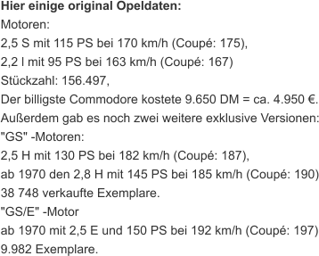 Hier einige original Opeldaten: Motoren: 2,5 S mit 115 PS bei 170 km/h (Coupé: 175), 2,2 l mit 95 PS bei 163 km/h (Coupé: 167) Stückzahl:   156.497, Der billigste Commodore kostete 9.650 DM = ca. 4.950 €. Außerdem gab es noch zwei weitere exklusive Versionen: "GS" -Motoren: 2,5 H mit 130 PS bei 182 km/h (Coupé: 187), ab 1970 den 2,8 H mit 145 PS bei 185 km/h (Coupé: 190) 38 748 verkaufte Exemplare. "GS/E" -Motor ab 1970 mit 2,5 E und 150 PS bei 192 km/h (Coupé: 197) 9.982 Exemplare.