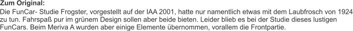 Zum Original: Die FunCar- Studie Frogster, vorgestellt auf der IAA 2001, hatte nur namentlich etwas mit dem Laubfrosch von 1924 zu tun. Fahrspaß pur im grünem Design sollen aber beide bieten. Leider blieb es bei der Studie dieses lustigen FunCars. Beim Meriva A wurden aber einige Elemente übernommen, vorallem die Frontpartie.