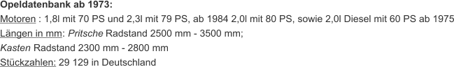 Opeldatenbank ab 1973: Motoren  : 1,8l mit 70 PS und 2,3l mit 79 PS, ab 1984 2,0l mit 80 PS, sowie 2,0l Diesel mit 60 PS ab 1975 Längen in mm :  Pritsche  Radstand 2500 mm - 3500 mm;  Kasten  Radstand 2300 mm - 2800 mm Stückzahlen:  29 129 in Deutschland